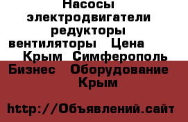 Насосы, электродвигатели, редукторы, вентиляторы › Цена ­ 100 - Крым, Симферополь Бизнес » Оборудование   . Крым